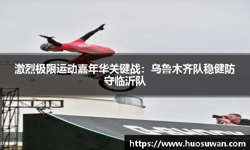 激烈极限运动嘉年华关键战：乌鲁木齐队稳健防守临沂队