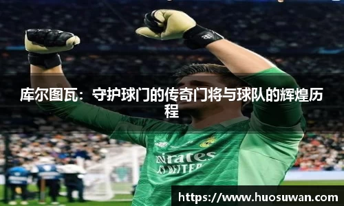 库尔图瓦：守护球门的传奇门将与球队的辉煌历程