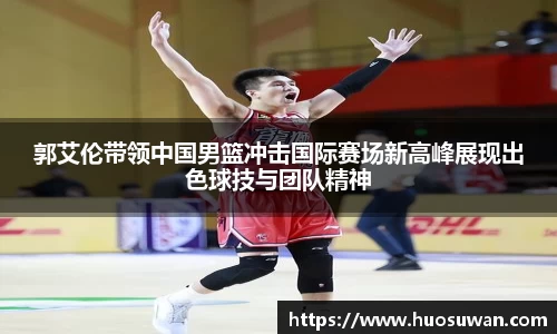 郭艾伦带领中国男篮冲击国际赛场新高峰展现出色球技与团队精神